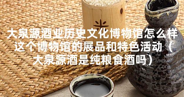 大泉源酒业历史文化博物馆怎么样 这个博物馆的展品和特色活动（大泉源酒是